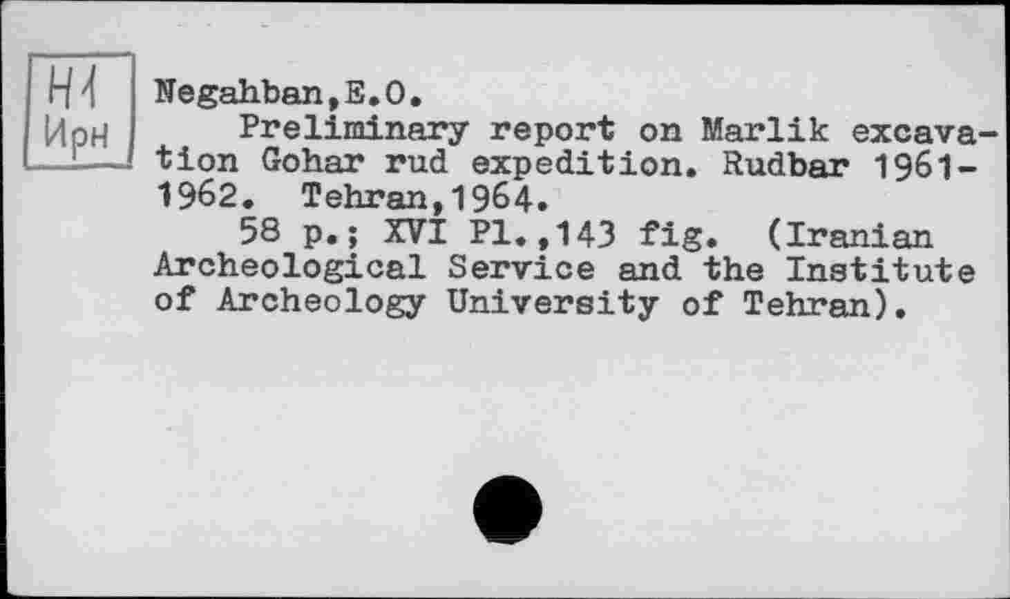 ﻿Negahban,E.O.
Preliminary report on Marlik excavation Gohar rud expedition. Rudbar 196I-1962. Tehran,1964.
58 p.; XVI PI.,143 fig. (Iranian Archeological Service and the Institute of Archeology University of Tehran).